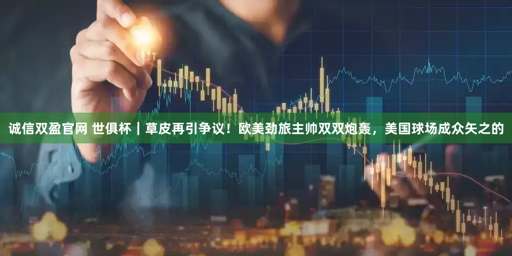 诚信双盈官网 世俱杯｜草皮再引争议！欧美劲旅主帅双双炮轰，美国球场成众矢之的