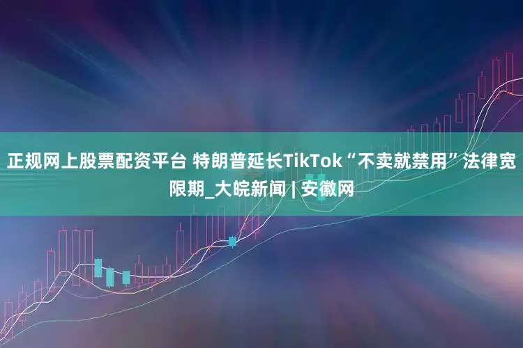 正规网上股票配资平台 特朗普延长TikTok“不卖就禁用”法律宽限期_大皖新闻 | 安徽网