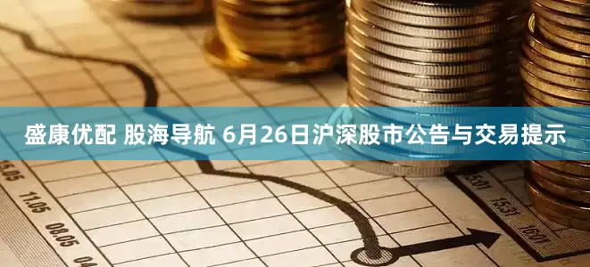 盛康优配 股海导航 6月26日沪深股市公告与交易提示