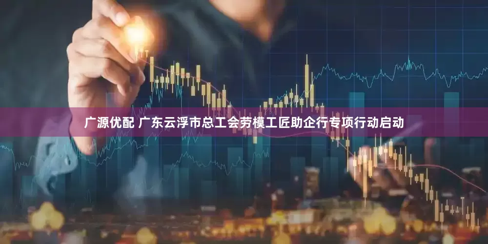 广源优配 广东云浮市总工会劳模工匠助企行专项行动启动