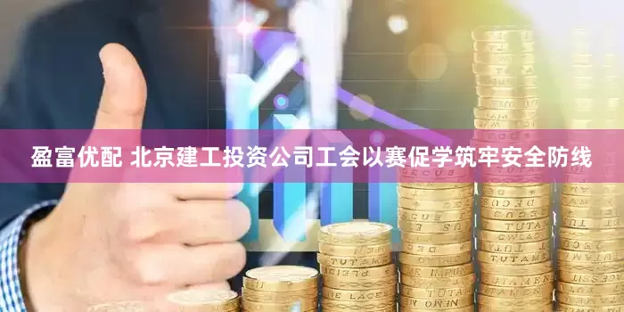 盈富优配 北京建工投资公司工会以赛促学筑牢安全防线