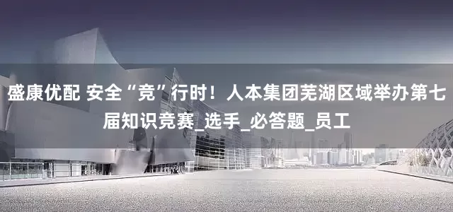 盛康优配 安全“竞”行时！人本集团芜湖区域举办第七届知识竞赛_选手_必答题_员工