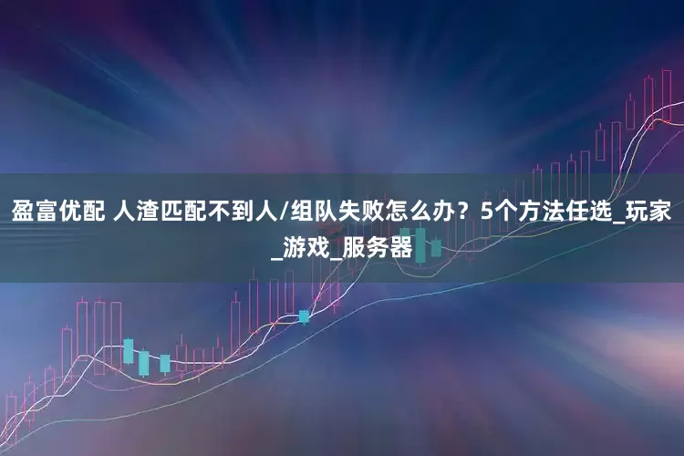 盈富优配 人渣匹配不到人/组队失败怎么办？5个方法任选_玩家_游戏_服务器
