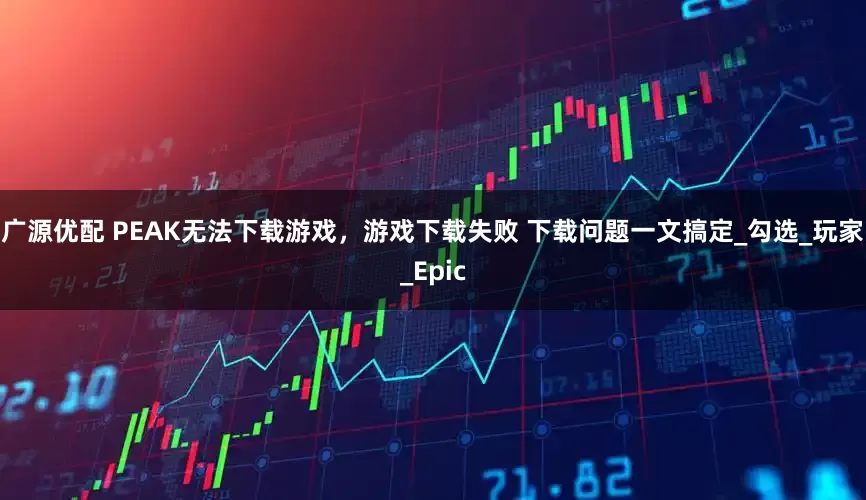 广源优配 PEAK无法下载游戏，游戏下载失败 下载问题一文搞定_勾选_玩家_Epic
