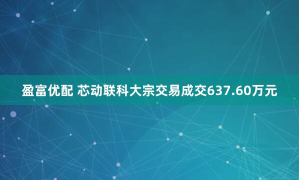 盈富优配 芯动联科大宗交易成交637.60万元