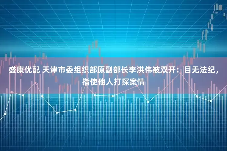 盛康优配 天津市委组织部原副部长李洪伟被双开：目无法纪，指使他人打探案情
