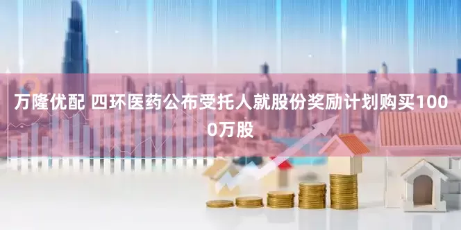 万隆优配 四环医药公布受托人就股份奖励计划购买1000万股