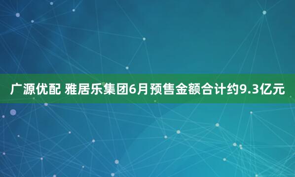 广源优配 雅居乐集团6月预售金额合计约9.3亿元