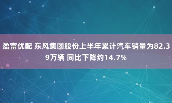 盈富优配 东风集团股份上半年累计汽车销量为82.39万辆 同比下降约14.7%