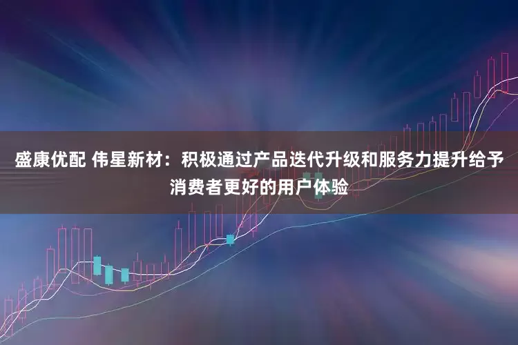 盛康优配 伟星新材：积极通过产品迭代升级和服务力提升给予消费者更好的用户体验