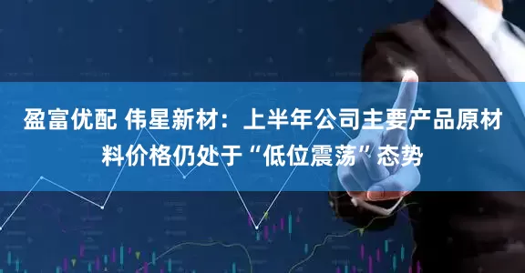 盈富优配 伟星新材：上半年公司主要产品原材料价格仍处于“低位震荡”态势