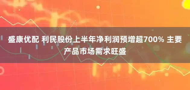 盛康优配 利民股份上半年净利润预增超700% 主要产品市场需求旺盛