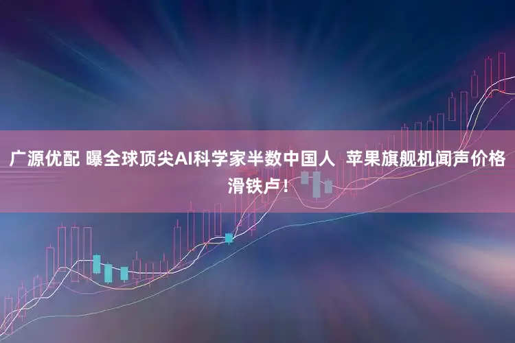 广源优配 曝全球顶尖AI科学家半数中国人  苹果旗舰机闻声价格滑铁卢！