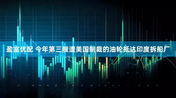 盈富优配 今年第三艘遭美国制裁的油轮抵达印度拆船厂