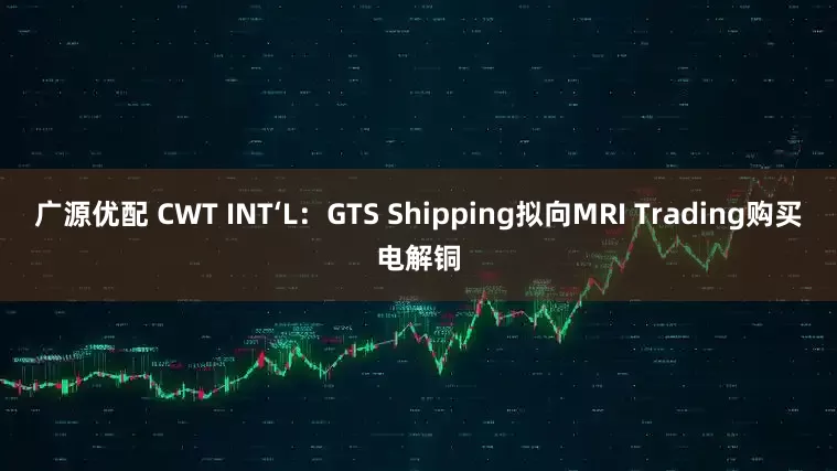 广源优配 CWT INT‘L：GTS Shipping拟向MRI Trading购买电解铜