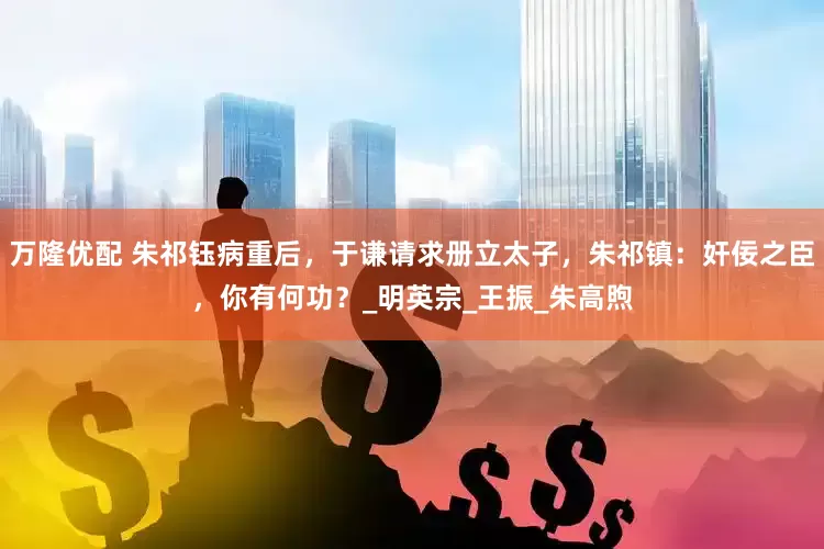 万隆优配 朱祁钰病重后，于谦请求册立太子，朱祁镇：奸佞之臣，你有何功？_明英宗_王振_朱高煦