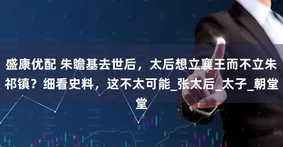 盛康优配 朱瞻基去世后，太后想立襄王而不立朱祁镇？细看史料，这不太可能_张太后_太子_朝堂