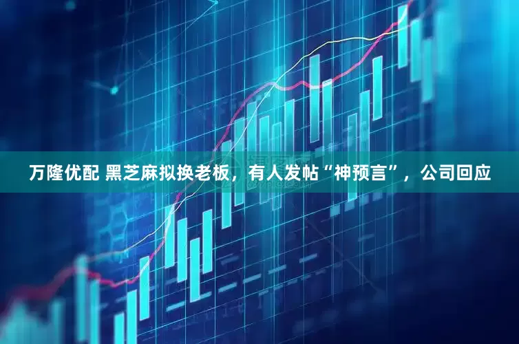 万隆优配 黑芝麻拟换老板，有人发帖“神预言”，公司回应
