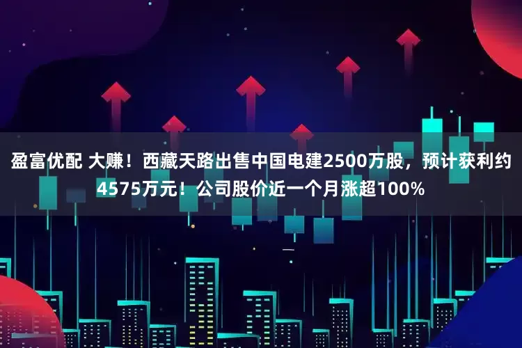 盈富优配 大赚！西藏天路出售中国电建2500万股，预计获利约4575万元！公司股价近一个月涨超100%