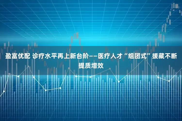 盈富优配 诊疗水平再上新台阶——医疗人才“组团式”援藏不断提质增效