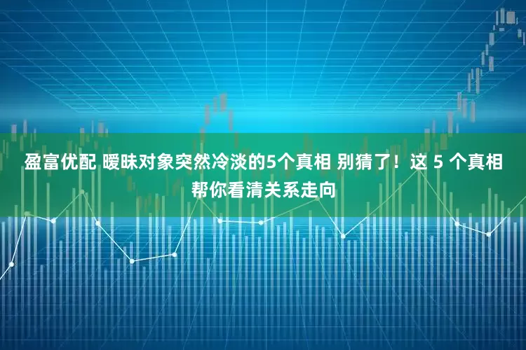 盈富优配 暧昧对象突然冷淡的5个真相 别猜了！这 5 个真相帮你看清关系走向