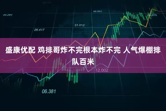 盛康优配 鸡排哥炸不完根本炸不完 人气爆棚排队百米