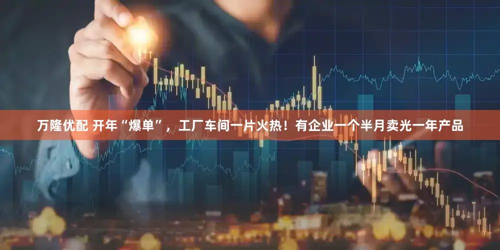 万隆优配 开年“爆单”，工厂车间一片火热！有企业一个半月卖光一年产品