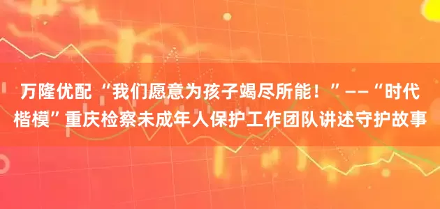 万隆优配 “我们愿意为孩子竭尽所能！”——“时代楷模”重庆检察未成年人保护工作团队讲述守护故事