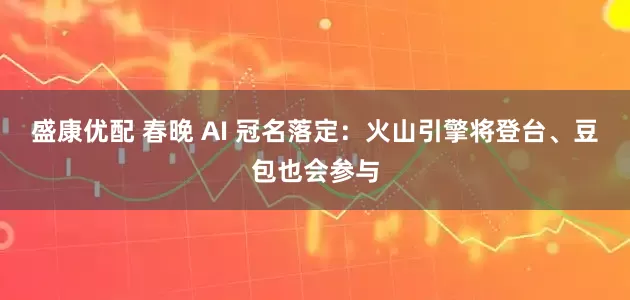 盛康优配 春晚 AI 冠名落定：火山引擎将登台、豆包也会参与