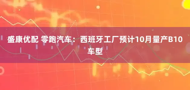 盛康优配 零跑汽车：西班牙工厂预计10月量产B10车型
