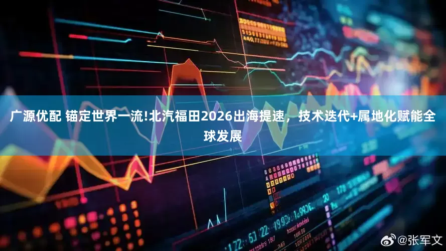 广源优配 锚定世界一流!北汽福田2026出海提速，技术迭代+属地化赋能全球发展