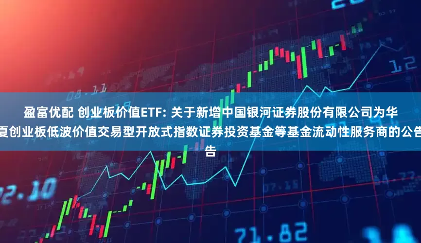 盈富优配 创业板价值ETF: 关于新增中国银河证券股份有限公司为华夏创业板低波价值交易型开放式指数证券投资基金等基金流动性服务商的公告