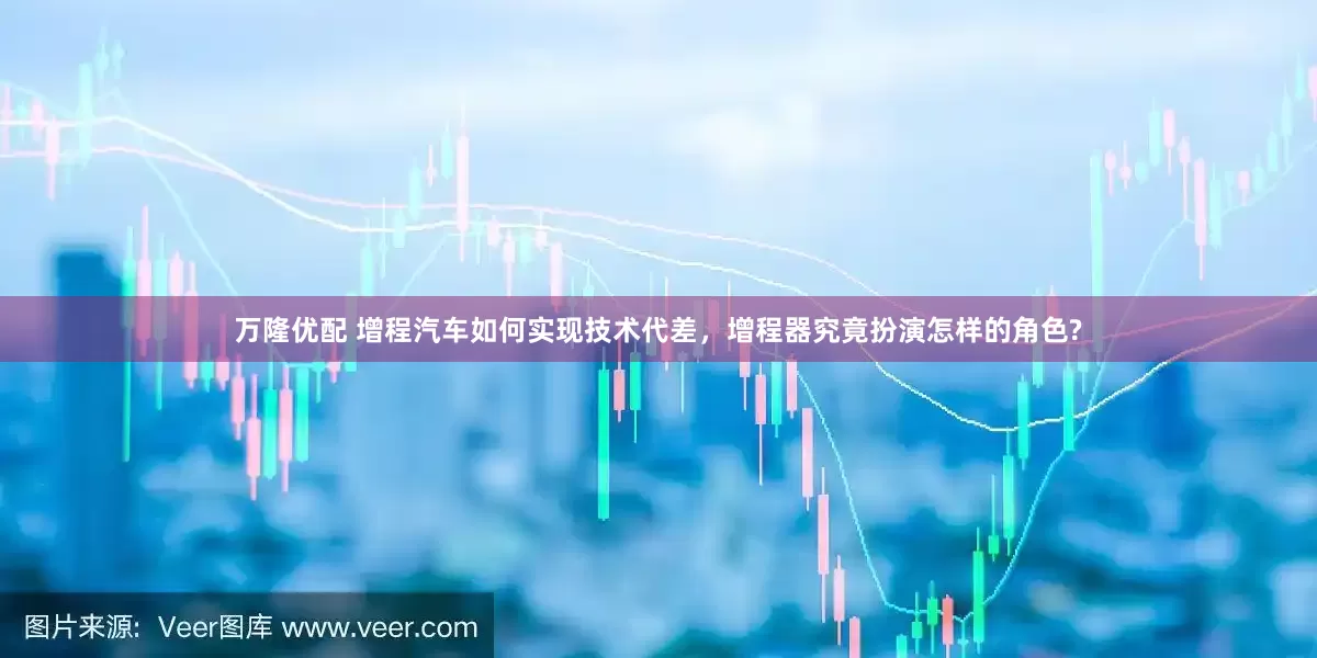 万隆优配 增程汽车如何实现技术代差，增程器究竟扮演怎样的角色?