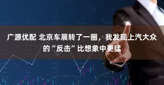 广源优配 北京车展转了一圈，我发现上汽大众的“反击”比想象中更猛
