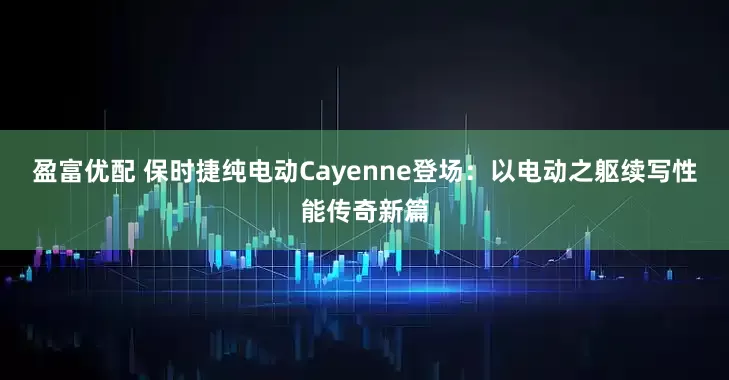盈富优配 保时捷纯电动Cayenne登场：以电动之躯续写性能传奇新篇