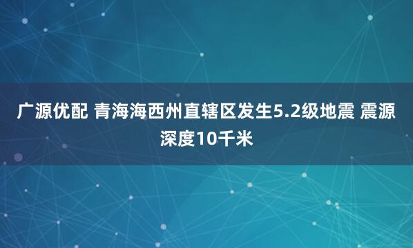 广源优配 青海海西州直辖区发生5.2级地震 震源深度10千米