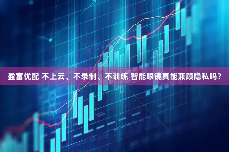 盈富优配 不上云、不录制、不训练 智能眼镜真能兼顾隐私吗？